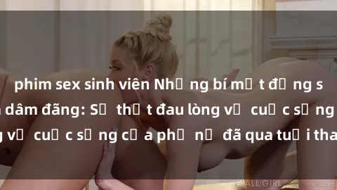 phim sex sinh viên Những bí mật đằng sau vẻ ngoài gái già dâm đãng: Sự thật đau lòng về cuộc sống của phụ nữ đã qua tuổi thanh xuân