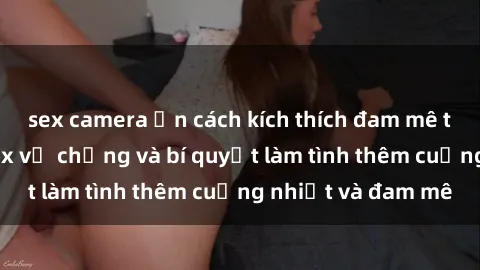 sex camera ẩn cách kích thích đam mê trong hôn nhân: Sex vợ chồng và bí quyết làm tình thêm cuồng nhiệt và đam mê
