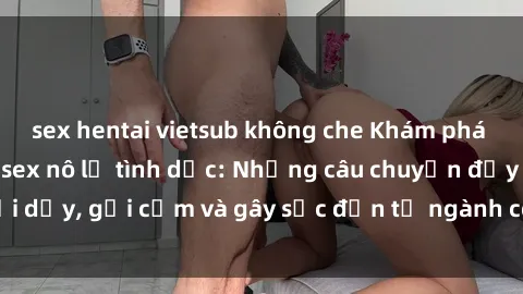 sex hentai vietsub không che Khám phá thế giới của phim sex nô lệ tình dục: Những câu chuyện đầy nổi dậy, gợi cảm và gây sốc đến từ ngành công nghiệp giải trí đen tối