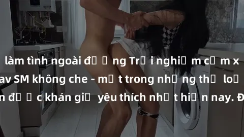 làm tình ngoài đường Trải nghiệm cảm xúc thăng hoa với jav SM không che - một trong những thể loại phim người lớn được khán giả yêu thích nhất hiện nay. Đảm bảo đem lại sự hấp dẫn, kích thích tối đa c