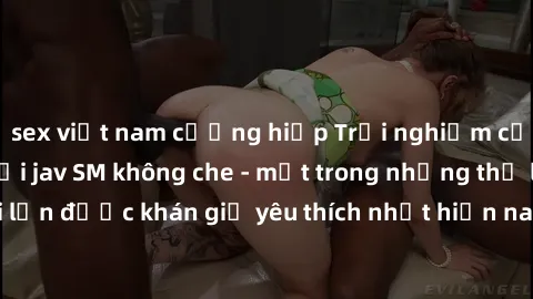 sex việt nam cưỡng hiếp Trải nghiệm cảm xúc thăng hoa với jav SM không che - một trong những thể loại phim người lớn được khán giả yêu thích nhất hiện nay. Đảm bảo đem lại sự hấp dẫn, kích thích tối đ