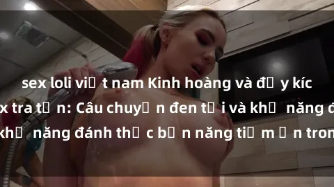 sex loli việt nam Kinh hoàng và đầy kích thích với phim sex tra tấn: Câu chuyện đen tối và khả năng đánh thức bản năng tiềm ẩn trong con người