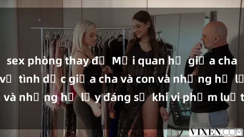 sex phòng thay đồ Mối quan hệ giữa cha và con: Sự thật về tình dục giữa cha và con và những hệ lụy đáng sợ khi vi phạm luật pháp.