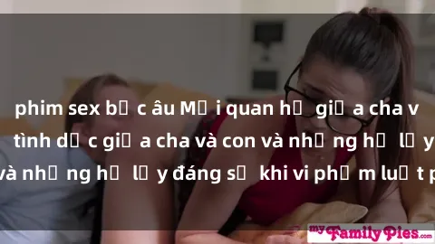 phim sex bắc âu Mối quan hệ giữa cha và con: Sự thật về tình dục giữa cha và con và những hệ lụy đáng sợ khi vi phạm luật pháp.