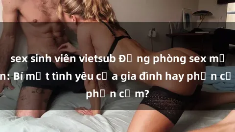 sex sinh viên vietsub Động phòng sex mẹ con: Bí mật tình yêu của gia đình hay phản cảm?