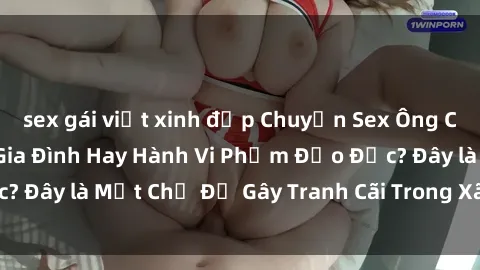 sex gái việt xinh đẹp Chuyện Sex Ông Cháu: Mối Quan Hệ Gia Đình Hay Hành Vi Phạm Đạo Đức? Đây là Một Chủ Đề Gây Tranh Cãi Trong Xã Hội Hiện Nay.