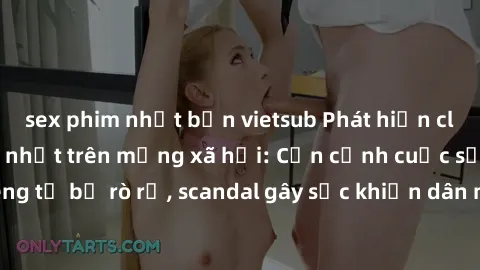 sex phim nhật bản vietsub Phát hiện clip sex quay lén hot nhất trên mạng xã hội: Cận cảnh cuộc sống riêng tư bị rò rỉ, scandal gây sốc khiến dân mạng không khỏi bàng hoàng