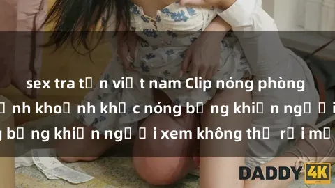 sex tra tấn việt nam Clip nóng phòng tắm gây sốt: Cận cảnh khoảnh khắc nóng bỏng khiến người xem không thể rời mắt