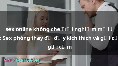 sex online không che Trải nghiệm mới lạ: Sex phòng thay đồ đầy kích thích và gợi cảm