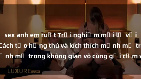 sex anh em ruột Trải nghiệm mới lạ với sex phòng tắm - Cách tạo hứng thú và kích thích mạnh mẽ trong không gian vô cùng gợi cảm và lãng mạn
