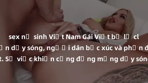 sex nữ sinh Việt Nam Gái Việt bị lộ clip sex khiến dư luận dậy sóng, người dân bức xúc và phản đối gay gắt. Sự việc khiến cộng đồng mạng dậy sóng và yêu cầu xử lý nghiêm ngặt.