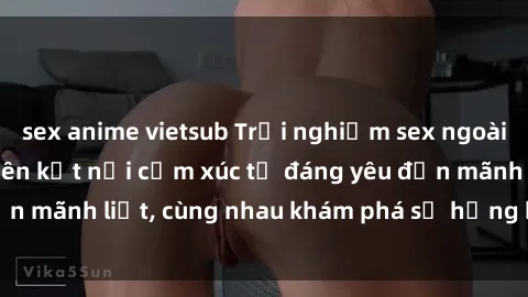 sex anime vietsub Trải nghiệm sex ngoài trời: Khi thiên nhiên kết nối cảm xúc từ đáng yêu đến mãnh liệt, cùng nhau khám phá sự hứng khởi và thú vị.