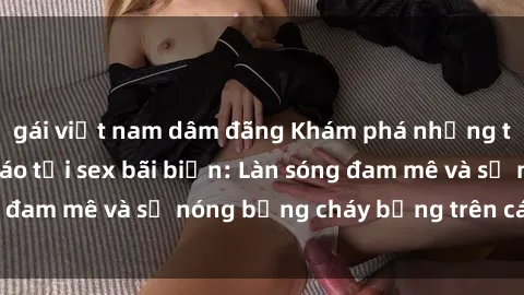 gái việt nam dâm đãng Khám phá những trải nghiệm độc đáo tại sex bãi biển: Làn sóng đam mê và sự nóng bỏng cháy bỏng trên cát trắng