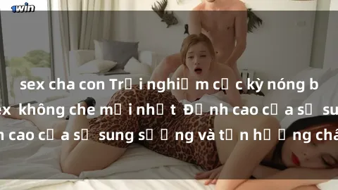 sex cha con Trải nghiệm cực kỳ nóng bỏng trong phim sex  không che mới nhất  Đỉnh cao của sự sung sướng và tận hưởng chân thật