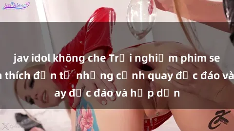jav idol không che Trải nghiệm phim sex : Sự kích thích đến từ những cảnh quay độc đáo và hấp dẫn