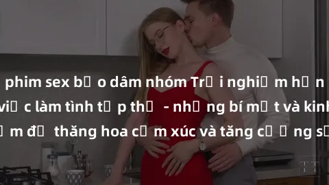 phim sex bạo dâm nhóm Trải nghiệm hứng khởi cùng với việc làm tình tập thể - những bí mật và kinh nghiệm để thăng hoa cảm xúc và tăng cường sự gắn kết trong mối quan hệ