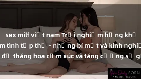 sex milf việt nam Trải nghiệm hứng khởi cùng với việc làm tình tập thể - những bí mật và kinh nghiệm để thăng hoa cảm xúc và tăng cường sự gắn kết trong mối quan hệ