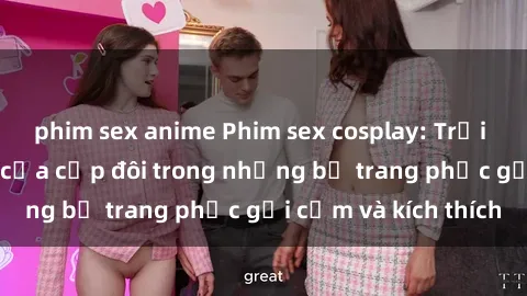 phim sex anime Phim sex cosplay: Trải nghiệm tuyệt vời của cặp đôi trong những bộ trang phục gợi cảm và kích thích