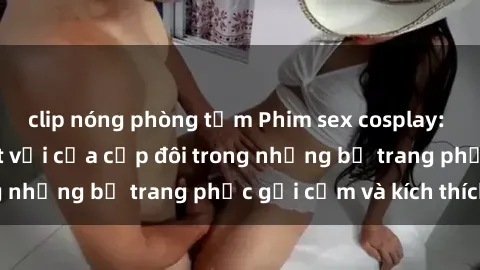 clip nóng phòng tắm Phim sex cosplay: Trải nghiệm tuyệt vời của cặp đôi trong những bộ trang phục gợi cảm và kích thích