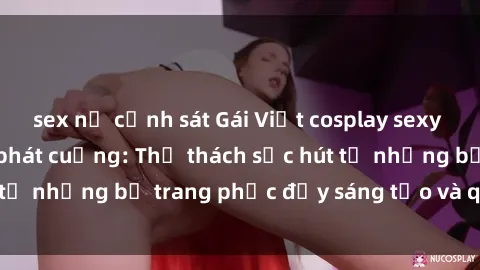 sex nữ cảnh sát Gái Việt cosplay sexy khiến fan hâm mộ phát cuồng: Thử thách sức hút từ những bộ trang phục đầy sáng tạo và quyến rũ!