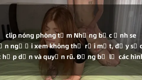clip nóng phòng tắm Những bức ảnh sexy tá gợi cảm khiến người xem không thể rời mắt, đầy sức hấp dẫn và quyến rũ. Đừng bỏ lỡ các hình ảnh nóng bỏng này!