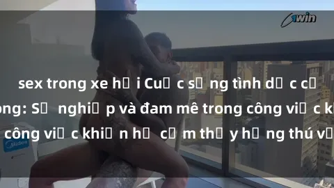 sex trong xe hơi Cuộc sống tình dục của nhân viên văn phòng: Sự nghiệp và đam mê trong công việc khiến họ cảm thấy hứng thú với tình dục?
