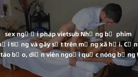 sex người pháp vietsub Những bộ phim sex ngoại quốc nổi tiếng và gây sốt trên mạng xã hội. Cảnh quay táo bạo, diễn viên ngoại quốc nóng bỏng trong các tác phẩm đỉnh cao.