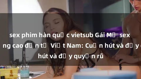 sex phim hàn quốc vietsub Gái Mỹ sex chất lượng cao đến từ Việt Nam: Cuốn hút và đầy quyến rũ