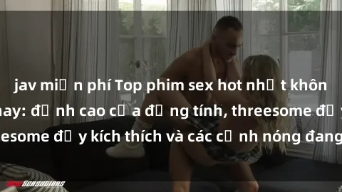 jav miễn phí Top phim sex hot nhất không thể bỏ lỡ năm nay: đỉnh cao của đồng tính, threesome đầy kích thích và các cảnh nóng đang gây sốt!