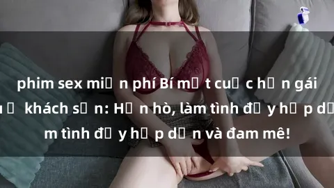 phim sex miễn phí Bí mật cuộc hẹn gái Việt lần đầu ở khách sạn: Hẹn hò, làm tình đầy hấp dẫn và đam mê!
