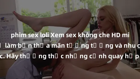 phim sex loli Xem sex không che HD miễn phí đảm bảo sẽ làm bạn thỏa mãn tưởng tượng và nhu cầu tình dục. Hãy thưởng thức những cảnh quay hấp dẫn và mãnh liệt ngay bây giờ!