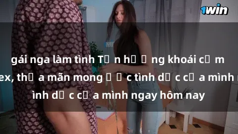 gái nga làm tình Tận hưởng khoái cảm với gái xinh sex, thỏa mãn mong ước tình dục của mình ngay hôm nay