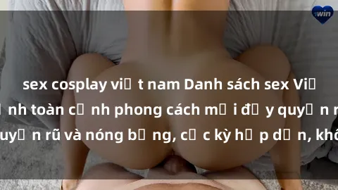 sex cosplay việt nam Danh sách sex Việt Nam không che - Ảnh toàn cảnh phong cách mới đầy quyến rũ và nóng bỏng, cực kỳ hấp dẫn, không thể bỏ qua!