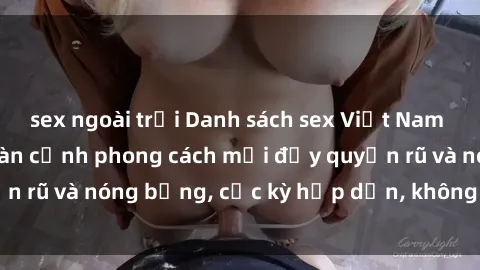sex ngoài trời Danh sách sex Việt Nam không che - Ảnh toàn cảnh phong cách mới đầy quyến rũ và nóng bỏng, cực kỳ hấp dẫn, không thể bỏ qua!