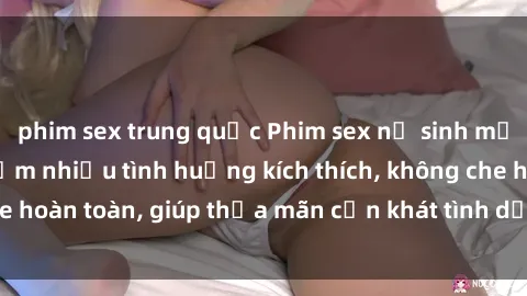 phim sex trung quốc Phim sex nữ sinh mới nhất: Trải nghiệm nhiều tình huống kích thích, không che hoàn toàn, giúp thỏa mãn cơn khát tình dục của các bạn trẻ