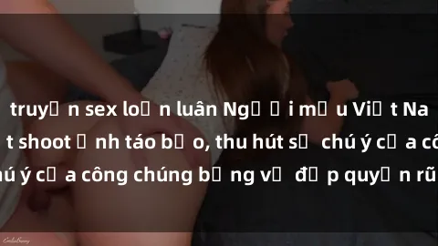 truyện sex loạn luân Người mẫu Việt Nam gây sốt với loạt shoot ảnh táo bạo, thu hút sự chú ý của công chúng bằng vẻ đẹp quyến rũ và gợi cảm.