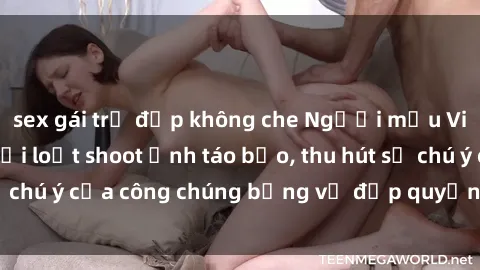 sex gái trẻ đẹp không che Người mẫu Việt Nam gây sốt với loạt shoot ảnh táo bạo, thu hút sự chú ý của công chúng bằng vẻ đẹp quyến rũ và gợi cảm.