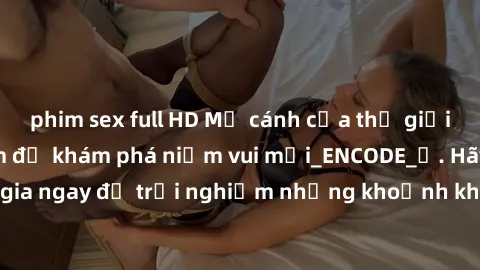 phim sex full HD Mở cánh cửa thế giới sex MILF Việt Nam để khám phá niềm vui mới_ENCODE_. Hãy tham gia ngay để trải nghiệm những khoảnh khắc đầy kích thích và đam mê.