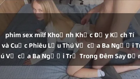 phim sex milf Khoảnh Khắc Đầy Kịch Tính: Sex  Việt Nam và Cuộc Phiêu Lưu Thú Vị của Ba Người Trẻ Trong Đêm Say Đắm