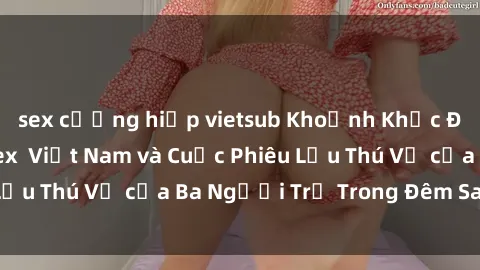 sex cưỡng hiếp vietsub Khoảnh Khắc Đầy Kịch Tính: Sex  Việt Nam và Cuộc Phiêu Lưu Thú Vị của Ba Người Trẻ Trong Đêm Say Đắm