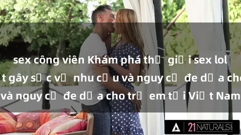 sex công viên Khám phá thế giới sex loli Việt Nam: Sự thật gây sốc về nhu cầu và nguy cơ đe dọa cho trẻ em tại Việt Nam