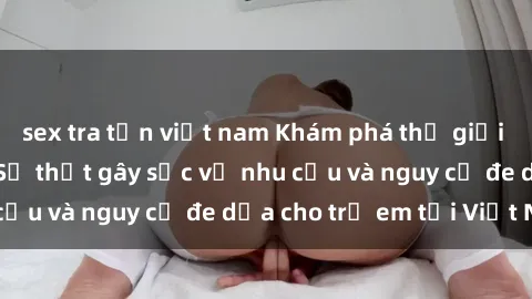 sex tra tấn việt nam Khám phá thế giới sex loli Việt Nam: Sự thật gây sốc về nhu cầu và nguy cơ đe dọa cho trẻ em tại Việt Nam
