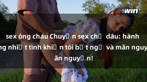 sex ông cháu Chuyện sex chị dâu: hành động nhiệt tình khiến tôi bất ngờ và mãn nguyện!