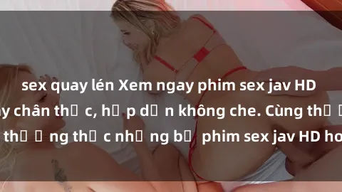 sex quay lén Xem ngay phim sex jav HD với những cảnh quay chân thực, hấp dẫn không che. Cùng thưởng thức những bộ phim sex jav HD hot nhất hiện nay!
