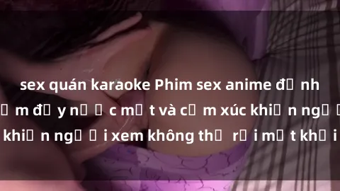 sex quán karaoke Phim sex anime đỉnh cao: Những tác phẩm đầy nước mắt và cảm xúc khiến người xem không thể rời mắt khỏi màn hình