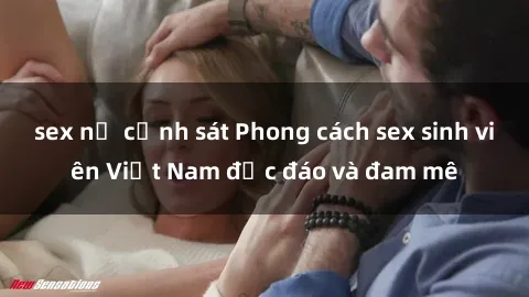 sex nữ cảnh sát Phong cách sex sinh viên Việt Nam độc đáo và đam mê